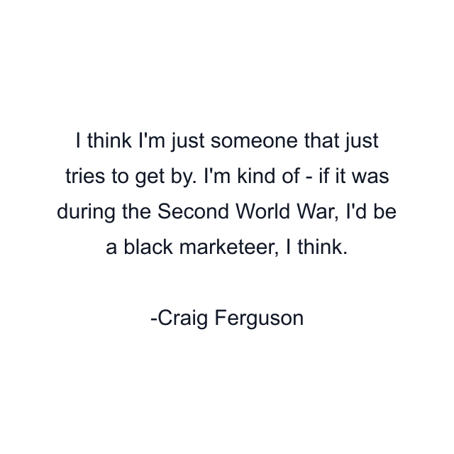 I think I'm just someone that just tries to get by. I'm kind of - if it was during the Second World War, I'd be a black marketeer, I think.