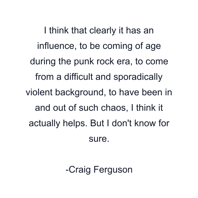 I think that clearly it has an influence, to be coming of age during the punk rock era, to come from a difficult and sporadically violent background, to have been in and out of such chaos, I think it actually helps. But I don't know for sure.