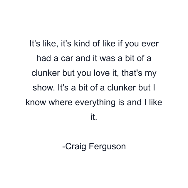 It's like, it's kind of like if you ever had a car and it was a bit of a clunker but you love it, that's my show. It's a bit of a clunker but I know where everything is and I like it.