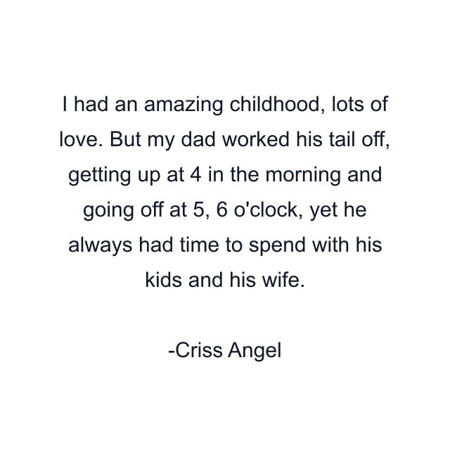 I had an amazing childhood, lots of love. But my dad worked his tail off, getting up at 4 in the morning and going off at 5, 6 o'clock, yet he always had time to spend with his kids and his wife.