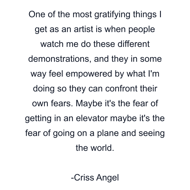 One of the most gratifying things I get as an artist is when people watch me do these different demonstrations, and they in some way feel empowered by what I'm doing so they can confront their own fears. Maybe it's the fear of getting in an elevator maybe it's the fear of going on a plane and seeing the world.