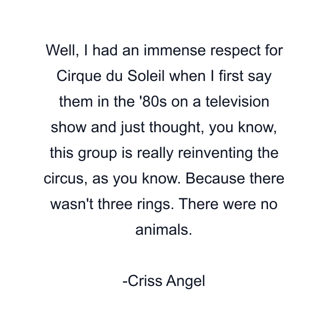 Well, I had an immense respect for Cirque du Soleil when I first say them in the '80s on a television show and just thought, you know, this group is really reinventing the circus, as you know. Because there wasn't three rings. There were no animals.