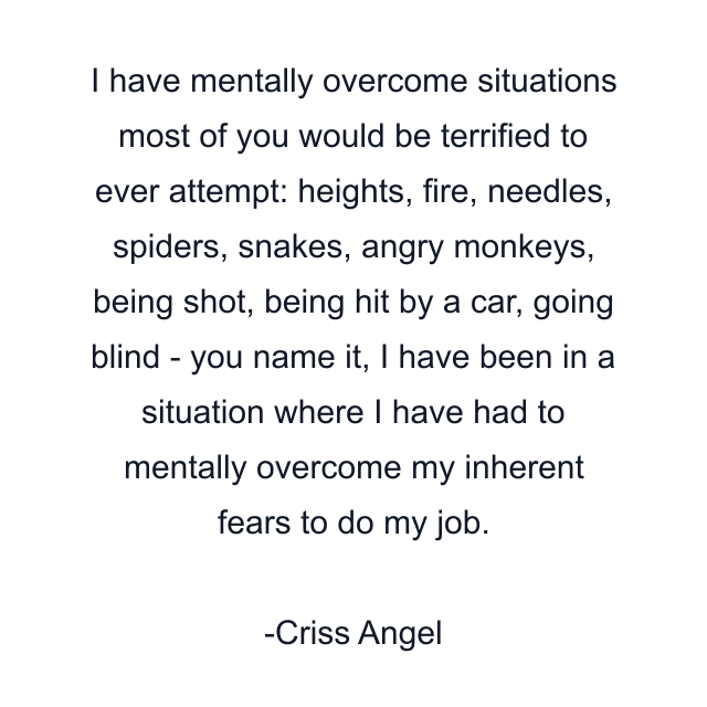 I have mentally overcome situations most of you would be terrified to ever attempt: heights, fire, needles, spiders, snakes, angry monkeys, being shot, being hit by a car, going blind - you name it, I have been in a situation where I have had to mentally overcome my inherent fears to do my job.