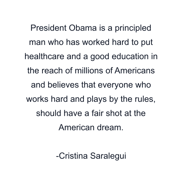 President Obama is a principled man who has worked hard to put healthcare and a good education in the reach of millions of Americans and believes that everyone who works hard and plays by the rules, should have a fair shot at the American dream.