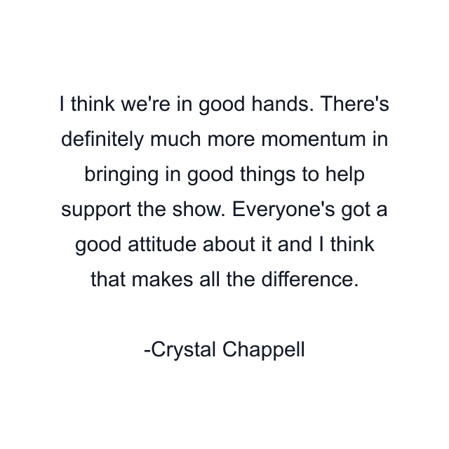 I think we're in good hands. There's definitely much more momentum in bringing in good things to help support the show. Everyone's got a good attitude about it and I think that makes all the difference.