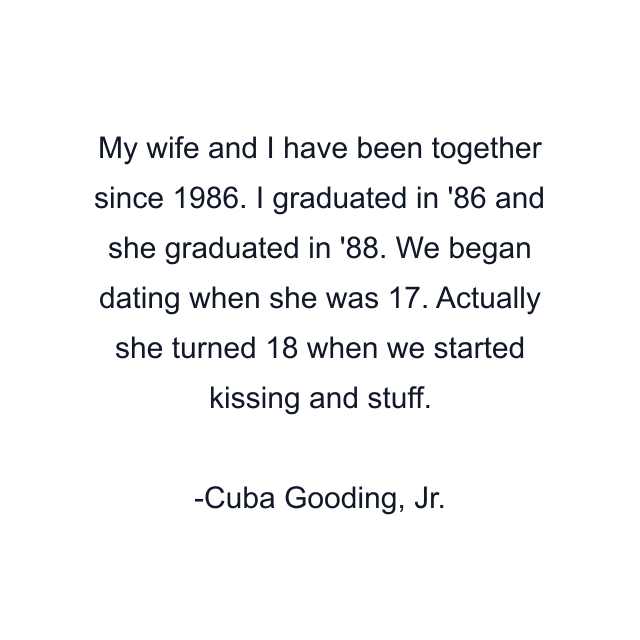 My wife and I have been together since 1986. I graduated in '86 and she graduated in '88. We began dating when she was 17. Actually she turned 18 when we started kissing and stuff.