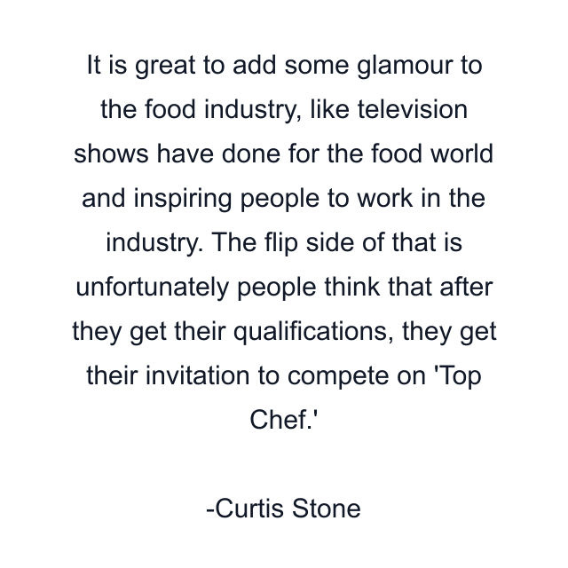 It is great to add some glamour to the food industry, like television shows have done for the food world and inspiring people to work in the industry. The flip side of that is unfortunately people think that after they get their qualifications, they get their invitation to compete on 'Top Chef.'