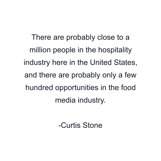 There are probably close to a million people in the hospitality industry here in the United States, and there are probably only a few hundred opportunities in the food media industry.