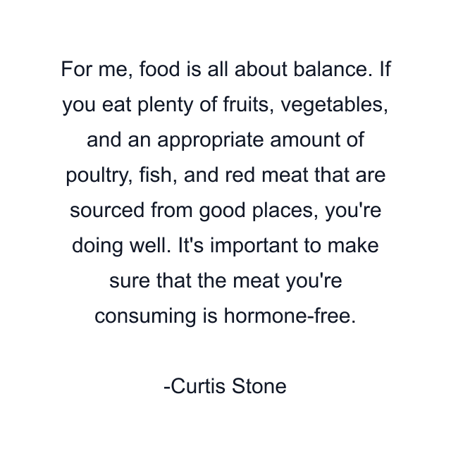 For me, food is all about balance. If you eat plenty of fruits, vegetables, and an appropriate amount of poultry, fish, and red meat that are sourced from good places, you're doing well. It's important to make sure that the meat you're consuming is hormone-free.