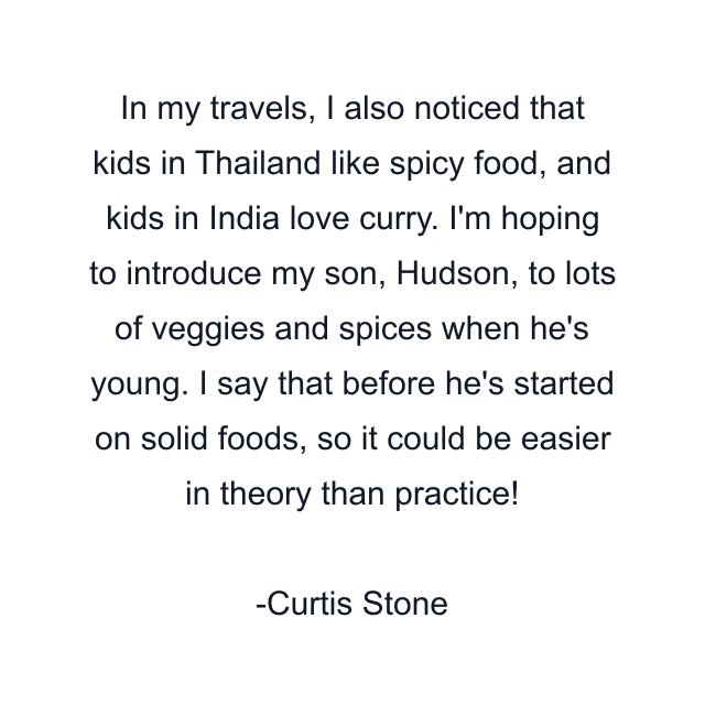 In my travels, I also noticed that kids in Thailand like spicy food, and kids in India love curry. I'm hoping to introduce my son, Hudson, to lots of veggies and spices when he's young. I say that before he's started on solid foods, so it could be easier in theory than practice!