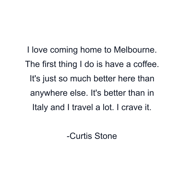 I love coming home to Melbourne. The first thing I do is have a coffee. It's just so much better here than anywhere else. It's better than in Italy and I travel a lot. I crave it.