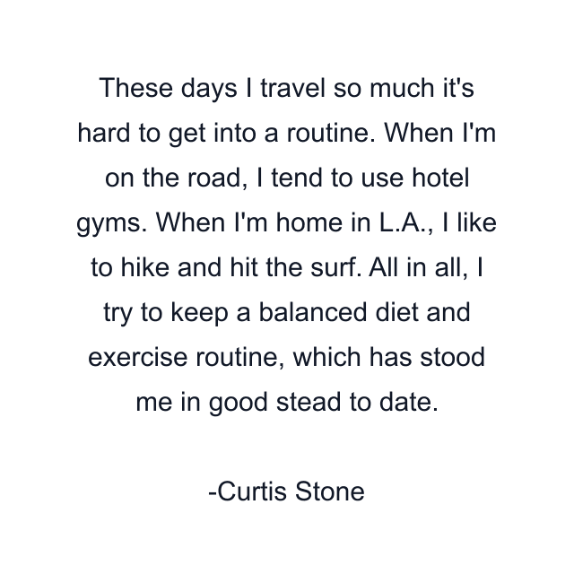 These days I travel so much it's hard to get into a routine. When I'm on the road, I tend to use hotel gyms. When I'm home in L.A., I like to hike and hit the surf. All in all, I try to keep a balanced diet and exercise routine, which has stood me in good stead to date.