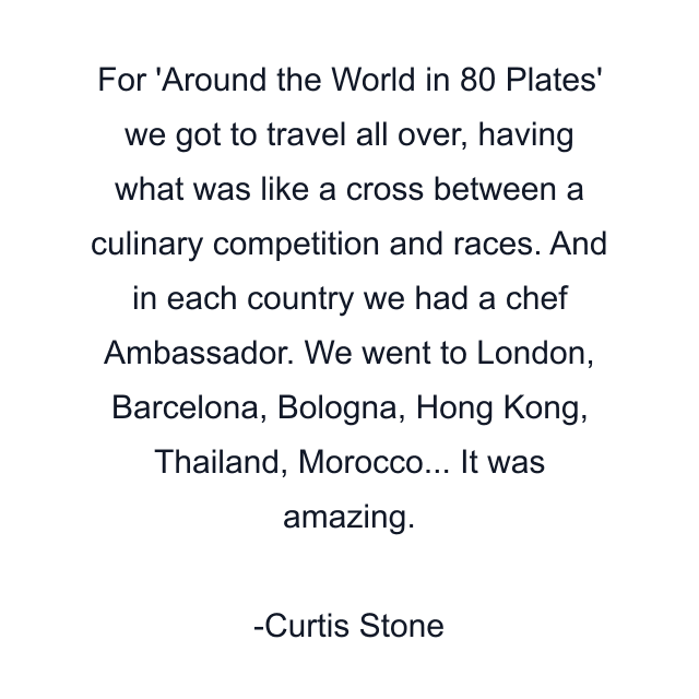 For 'Around the World in 80 Plates' we got to travel all over, having what was like a cross between a culinary competition and races. And in each country we had a chef Ambassador. We went to London, Barcelona, Bologna, Hong Kong, Thailand, Morocco... It was amazing.