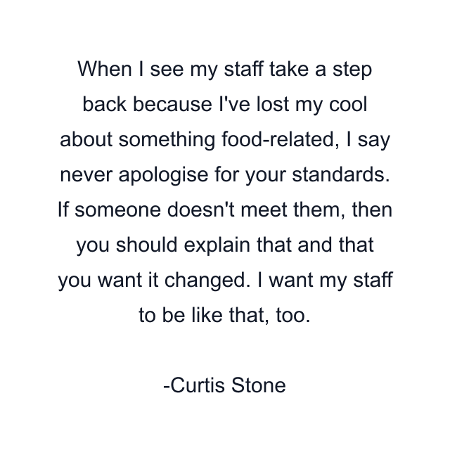 When I see my staff take a step back because I've lost my cool about something food-related, I say never apologise for your standards. If someone doesn't meet them, then you should explain that and that you want it changed. I want my staff to be like that, too.