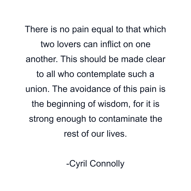 There is no pain equal to that which two lovers can inflict on one another. This should be made clear to all who contemplate such a union. The avoidance of this pain is the beginning of wisdom, for it is strong enough to contaminate the rest of our lives.