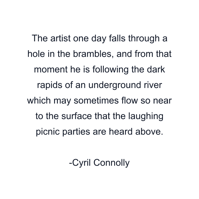 The artist one day falls through a hole in the brambles, and from that moment he is following the dark rapids of an underground river which may sometimes flow so near to the surface that the laughing picnic parties are heard above.