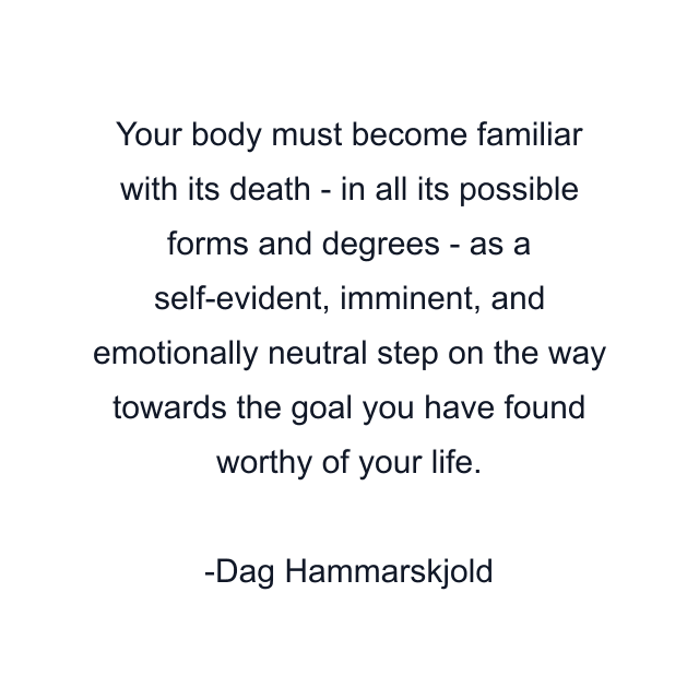 Your body must become familiar with its death - in all its possible forms and degrees - as a self-evident, imminent, and emotionally neutral step on the way towards the goal you have found worthy of your life.