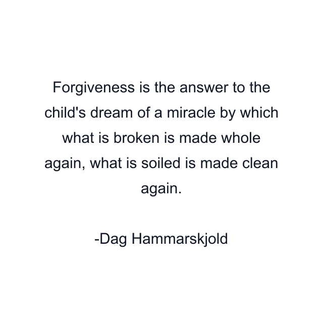 Forgiveness is the answer to the child's dream of a miracle by which what is broken is made whole again, what is soiled is made clean again.