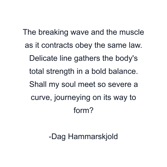 The breaking wave and the muscle as it contracts obey the same law. Delicate line gathers the body's total strength in a bold balance. Shall my soul meet so severe a curve, journeying on its way to form?