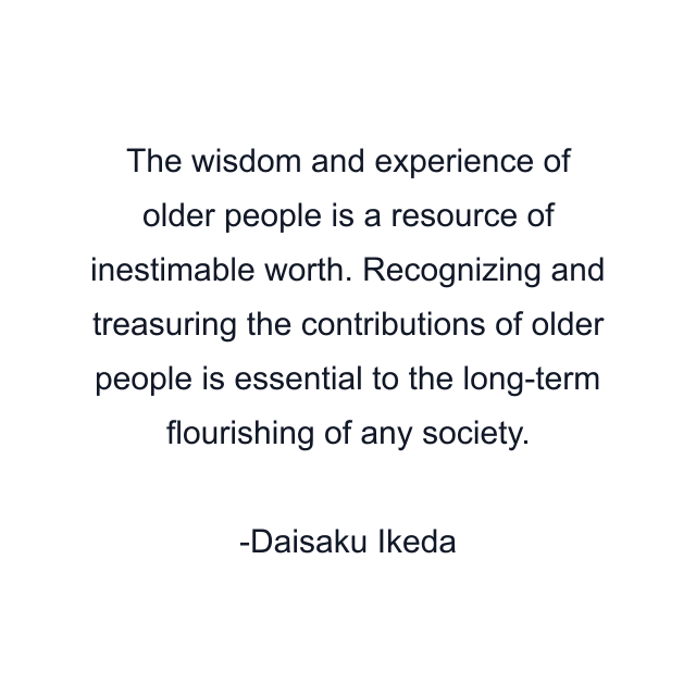 The wisdom and experience of older people is a resource of inestimable worth. Recognizing and treasuring the contributions of older people is essential to the long-term flourishing of any society.