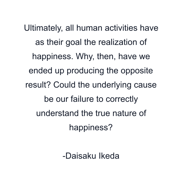 Ultimately, all human activities have as their goal the realization of happiness. Why, then, have we ended up producing the opposite result? Could the underlying cause be our failure to correctly understand the true nature of happiness?