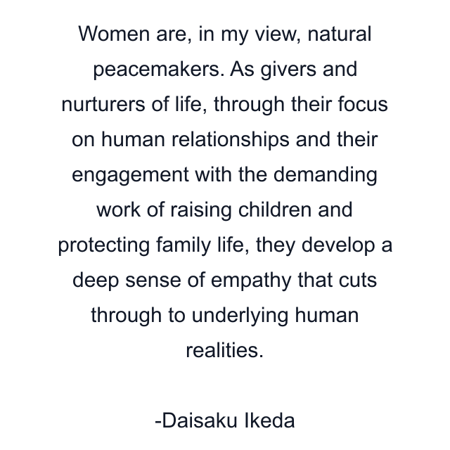 Women are, in my view, natural peacemakers. As givers and nurturers of life, through their focus on human relationships and their engagement with the demanding work of raising children and protecting family life, they develop a deep sense of empathy that cuts through to underlying human realities.