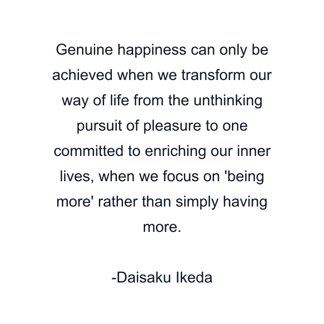 Genuine happiness can only be achieved when we transform our way of life from the unthinking pursuit of pleasure to one committed to enriching our inner lives, when we focus on 'being more' rather than simply having more.