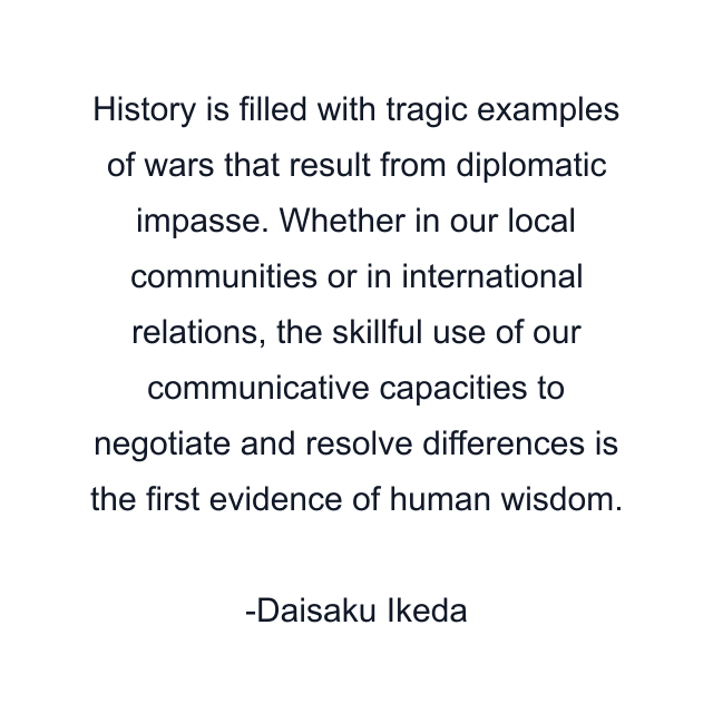 History is filled with tragic examples of wars that result from diplomatic impasse. Whether in our local communities or in international relations, the skillful use of our communicative capacities to negotiate and resolve differences is the first evidence of human wisdom.