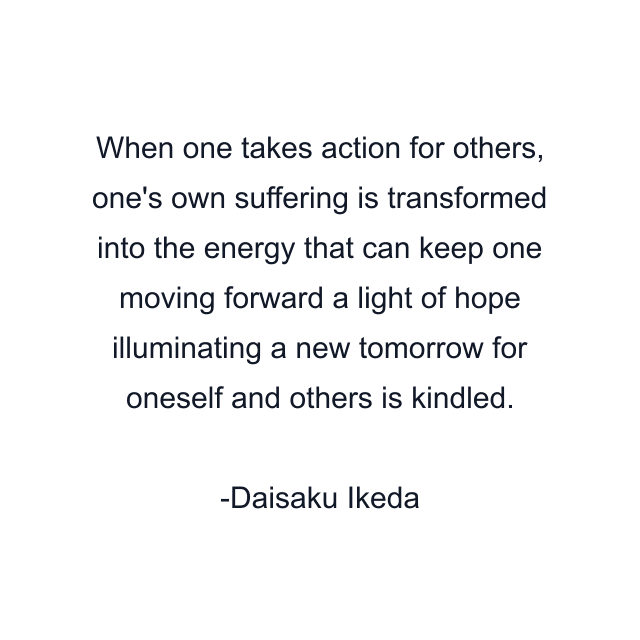 When one takes action for others, one's own suffering is transformed into the energy that can keep one moving forward a light of hope illuminating a new tomorrow for oneself and others is kindled.