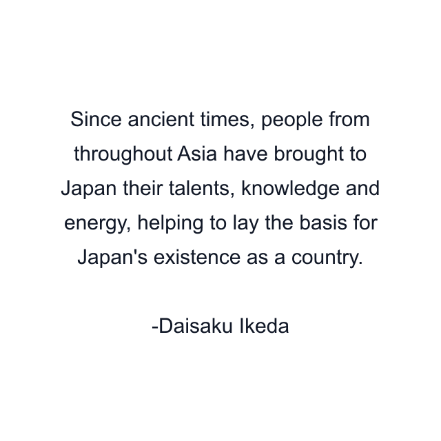 Since ancient times, people from throughout Asia have brought to Japan their talents, knowledge and energy, helping to lay the basis for Japan's existence as a country.