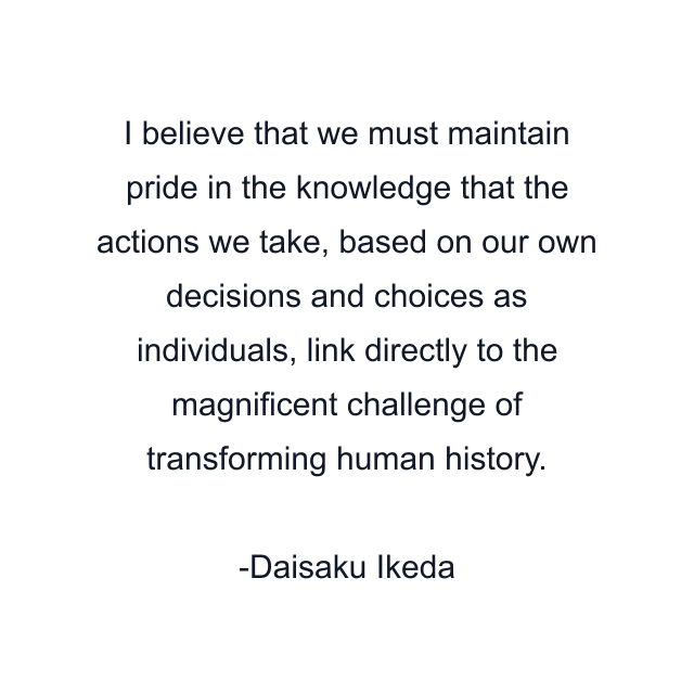 I believe that we must maintain pride in the knowledge that the actions we take, based on our own decisions and choices as individuals, link directly to the magnificent challenge of transforming human history.