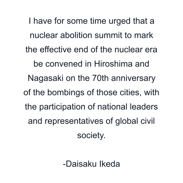 I have for some time urged that a nuclear abolition summit to mark the effective end of the nuclear era be convened in Hiroshima and Nagasaki on the 70th anniversary of the bombings of those cities, with the participation of national leaders and representatives of global civil society.