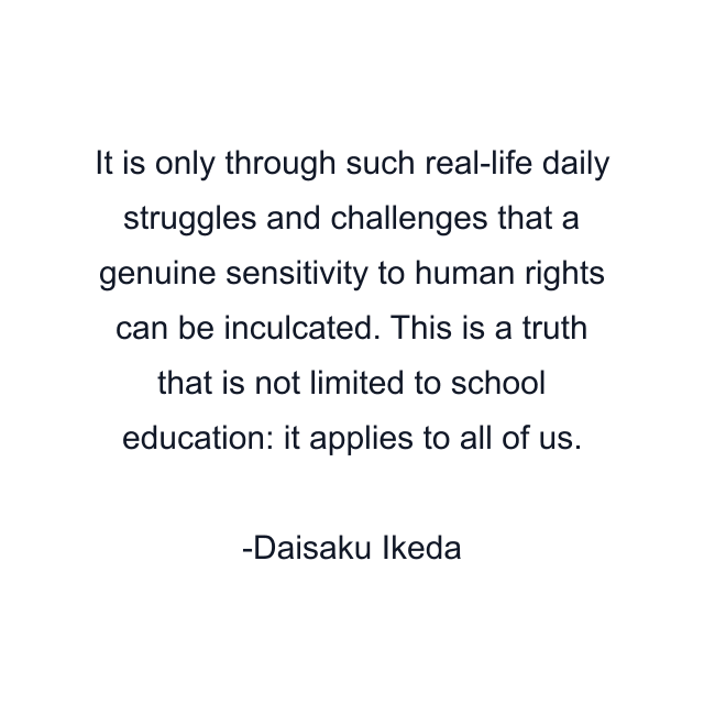 It is only through such real-life daily struggles and challenges that a genuine sensitivity to human rights can be inculcated. This is a truth that is not limited to school education: it applies to all of us.