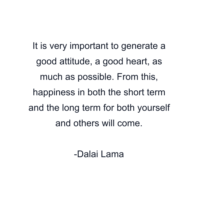 It is very important to generate a good attitude, a good heart, as much as possible. From this, happiness in both the short term and the long term for both yourself and others will come.