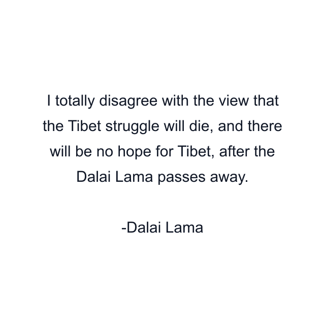 I totally disagree with the view that the Tibet struggle will die, and there will be no hope for Tibet, after the Dalai Lama passes away.