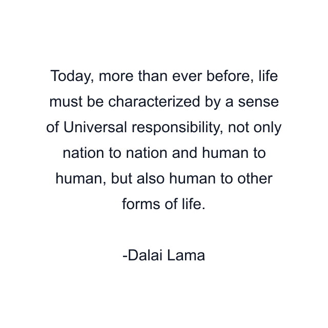 Today, more than ever before, life must be characterized by a sense of Universal responsibility, not only nation to nation and human to human, but also human to other forms of life.