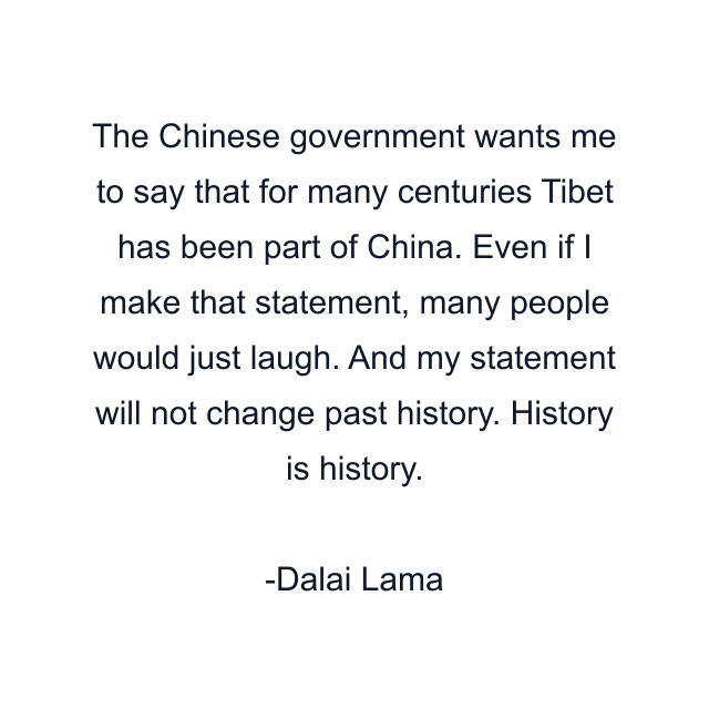 The Chinese government wants me to say that for many centuries Tibet has been part of China. Even if I make that statement, many people would just laugh. And my statement will not change past history. History is history.