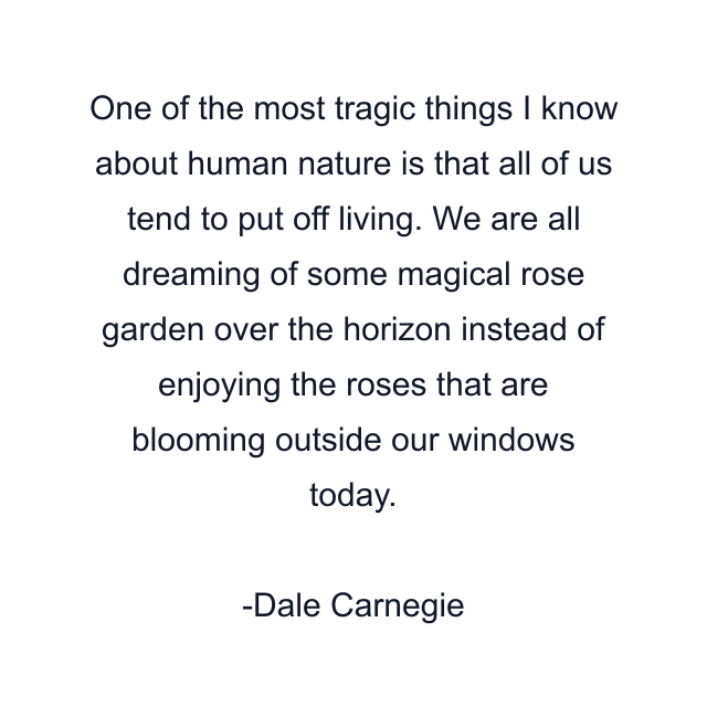 One of the most tragic things I know about human nature is that all of us tend to put off living. We are all dreaming of some magical rose garden over the horizon instead of enjoying the roses that are blooming outside our windows today.