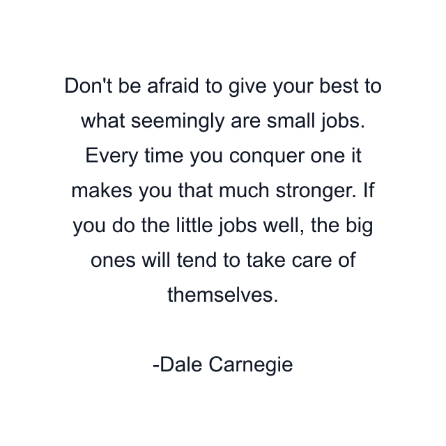 Don't be afraid to give your best to what seemingly are small jobs. Every time you conquer one it makes you that much stronger. If you do the little jobs well, the big ones will tend to take care of themselves.