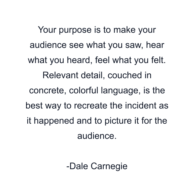 Your purpose is to make your audience see what you saw, hear what you heard, feel what you felt. Relevant detail, couched in concrete, colorful language, is the best way to recreate the incident as it happened and to picture it for the audience.