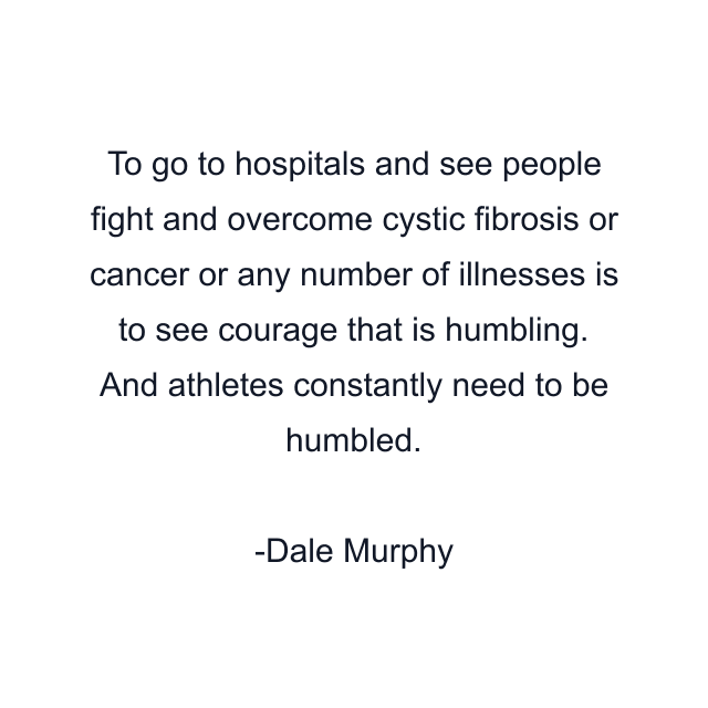 To go to hospitals and see people fight and overcome cystic fibrosis or cancer or any number of illnesses is to see courage that is humbling. And athletes constantly need to be humbled.