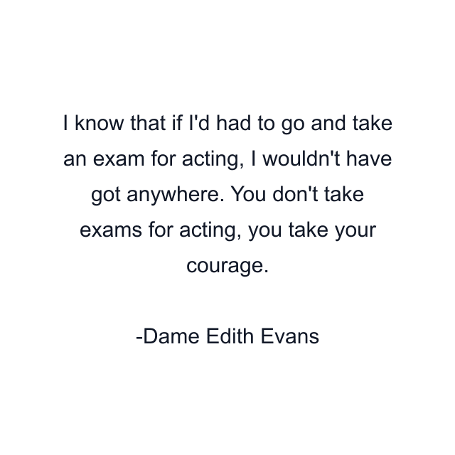 I know that if I'd had to go and take an exam for acting, I wouldn't have got anywhere. You don't take exams for acting, you take your courage.