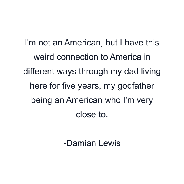 I'm not an American, but I have this weird connection to America in different ways through my dad living here for five years, my godfather being an American who I'm very close to.