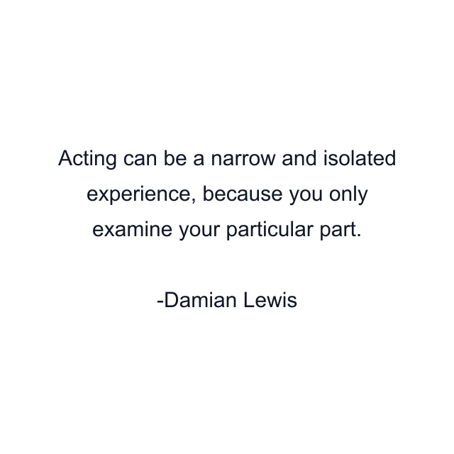 Acting can be a narrow and isolated experience, because you only examine your particular part.