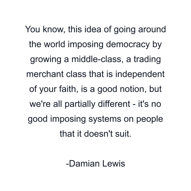 You know, this idea of going around the world imposing democracy by growing a middle-class, a trading merchant class that is independent of your faith, is a good notion, but we're all partially different - it's no good imposing systems on people that it doesn't suit.