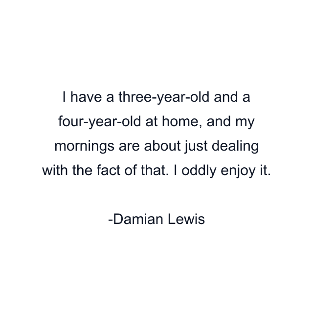 I have a three-year-old and a four-year-old at home, and my mornings are about just dealing with the fact of that. I oddly enjoy it.