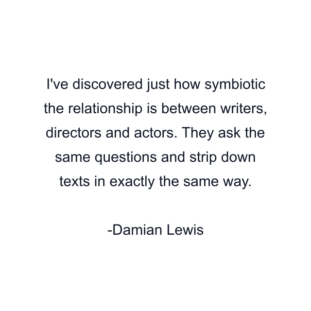 I've discovered just how symbiotic the relationship is between writers, directors and actors. They ask the same questions and strip down texts in exactly the same way.