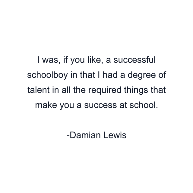 I was, if you like, a successful schoolboy in that I had a degree of talent in all the required things that make you a success at school.