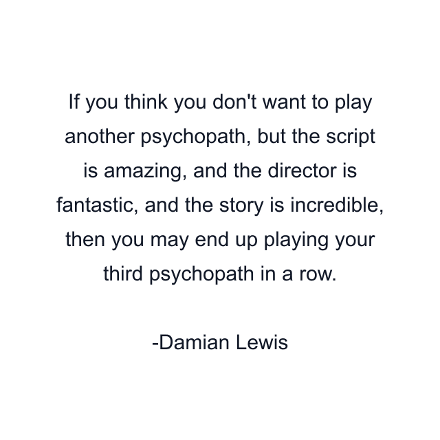 If you think you don't want to play another psychopath, but the script is amazing, and the director is fantastic, and the story is incredible, then you may end up playing your third psychopath in a row.