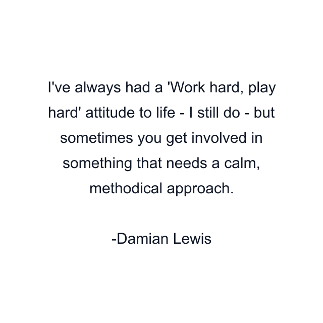 I've always had a 'Work hard, play hard' attitude to life - I still do - but sometimes you get involved in something that needs a calm, methodical approach.